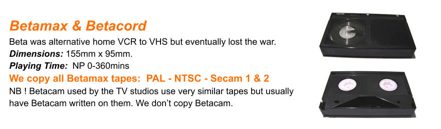 Betamax & Betacord Beta was alternative home VCR to VHS but eventually lost the war.Dimensions: 155mm x 95mm. Playing Time:  NP 0-360mins We copy all Betamax tapes:  PAL - NTSC - Secam 1 & 2 NB ! Betacam used by the TV studios use very similar tapes but usually have Betacam written on them. We don’t copy Betacam.