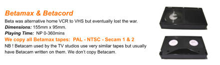 Betamax & Betacord Beta was alternative home VCR to VHS but eventually lost the war.Dimensions: 155mm x 95mm. Playing Time:  NP 0-360mins We copy all Betamax tapes:  PAL - NTSC - Secam 1 & 2 NB ! Betacam used by the TV studios use very similar tapes but usually have Betacam written on them. We don’t copy Betacam.